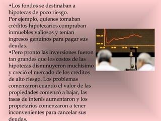 Los fondos se destinaban a hipotecas de poco riesgo. Por ejemplo, quienes tomaban créditos hipotecarios compraban inmuebles valiosos y tenían ingresos genuinos para pagar sus deudas.  Pero pronto las inversiones fueron tan grandes que los costos de las hipotecas disminuyeron muchísimo y creció el mercado de los créditos de alto riesgo. Los problemas comenzaron cuando el valor de las propiedades comenzó a bajar, las tasas de interés aumentaron y los propietarios comenzaron a tener inconvenientes para cancelar sus deudas.  