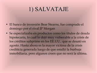 1) SALVATAJE El banco de inversión Bear Stearns, fue comprado el domingo por el rival JP Morgan Se especializaba en productos como los títulos de deuda hipotecaria, lo cual lo dejó muy vulnerable a la crisis de los créditos subprime en los EE.UU.. que se desató en agosto. Hasta ahora es la mayor víctima de la crisis crediticia generada luego de que estalló la burbuja inmobiliaria, pero algunos creen que no será la última. 