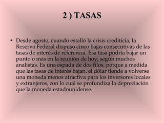 2 ) TASAS Desde agosto, cuando estalló la crisis crediticia, la Reserva Federal dispuso cinco bajas consecutivas de las tasas de interés de referencia. Esa tasa podría bajar un punto o más en la reunión de hoy, según muchos analistas. Es una espada de dos filos, porque a medida que las tasas de interés bajan, el dólar tiende a volverse una moneda menos atractiva para los inversores locales y extranjeros, con lo cual se profundiza la depreciación que la moneda estadounidense.  