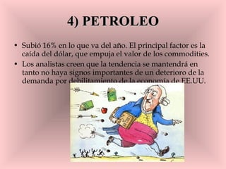 4) PETROLEO Subió 16% en lo que va del año. El principal factor es la caída del dólar, que empuja el valor de los commodities.  Los analistas creen que la tendencia se mantendrá en tanto no haya signos importantes de un deterioro de la demanda por debilitamiento de la economía de EE.UU. 