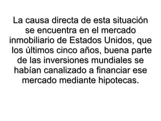 La causa directa de esta situación se encuentra en el mercado inmobiliario de Estados Unidos, que  los últimos cinco años, buena parte de las inversiones mundiales se habían canalizado a financiar ese mercado mediante hipotecas. 