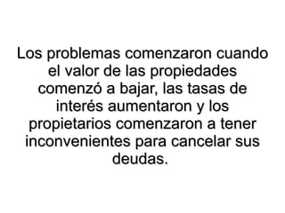 Los problemas comenzaron cuando el valor de las propiedades comenzó a bajar, las tasas de interés aumentaron y los propietarios comenzaron a tener inconvenientes para cancelar sus deudas.  