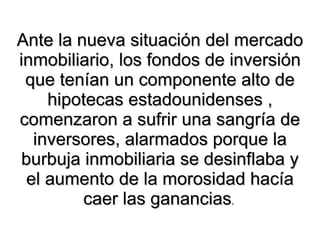 Ante la nueva situación del mercado inmobiliario, los fondos de inversión que tenían un componente alto de hipotecas estadounidenses , comenzaron a sufrir una sangría de inversores, alarmados porque la burbuja inmobiliaria se desinflaba y el aumento de la morosidad hacía caer las ganancias .   