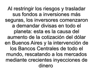 Al restringir los riesgos y trasladar sus fondos a inversiones más seguras, los inversores comenzaron a demandar divisas en todo el planeta: esta es la causa del aumento de la cotización del dólar en Buenos Aires y la intervención de los Bancos Centrales de todo el mundo, rescatando a los mercados mediante crecientes inyecciones de dinero  