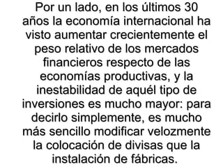 Por un lado, en los últimos 30 años la economía internacional ha visto aumentar crecientemente el peso relativo de los mercados financieros respecto de las economías productivas, y la inestabilidad de aquél tipo de inversiones es mucho mayor: para decirlo simplemente, es mucho más sencillo modificar velozmente la colocación de divisas que la instalación de fábricas.  