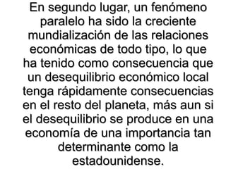 En segundo lugar, un fenómeno paralelo ha sido la creciente mundialización de las relaciones económicas de todo tipo, lo que ha tenido como consecuencia que un desequilibrio económico local tenga rápidamente consecuencias en el resto del planeta, más aun si el desequilibrio se produce en una economía de una importancia tan determinante como la estadounidense. 