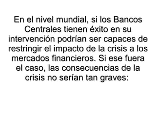 En el nivel mundial, si los Bancos Centrales tienen éxito en su intervención podrían ser capaces de restringir el impacto de la crisis a los mercados financieros. Si ese fuera el caso, las consecuencias de la crisis no serían tan graves:  