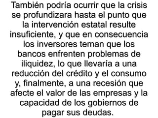 También podría ocurrir que la crisis se profundizara hasta el punto que la intervención estatal resulte insuficiente, y que en consecuencia los inversores teman que los bancos enfrenten problemas de iliquidez, lo que llevaría a una reducción del crédito y el consumo y, finalmente, a una recesión que afecte el valor de las empresas y la capacidad de los gobiernos de pagar sus deudas.  