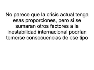 No parece que la crisis actual tenga esas proporciones, pero si se sumaran otros factores a la inestabilidad internacional podrían temerse consecuencias de ese tipo 