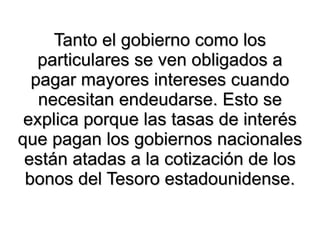 Tanto el gobierno como los particulares se ven obligados a pagar mayores intereses cuando necesitan endeudarse. Esto se explica porque las tasas de interés que pagan los gobiernos nacionales están atadas a la cotización de los bonos del Tesoro estadounidense. 