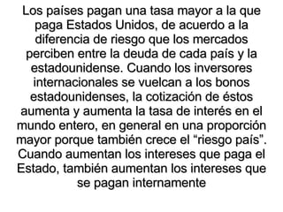 Los países pagan una tasa mayor a la que paga Estados Unidos, de acuerdo a la diferencia de riesgo que los mercados perciben entre la deuda de cada país y la estadounidense. Cuando los inversores internacionales se vuelcan a los bonos estadounidenses, la cotización de éstos aumenta y aumenta la tasa de interés en el mundo entero, en general en una proporción mayor porque también crece el “riesgo país”. Cuando aumentan los intereses que paga el Estado, también aumentan los intereses que se pagan internamente 
