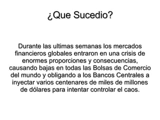 ¿Que Sucedio? Durante las ultimas semanas  los mercados financieros globales entraron en una crisis de enormes proporciones y consecuencias, causando bajas en todas las Bolsas de Comercio del mundo y obligando a los Bancos Centrales a inyectar varios centenares de miles de millones de dólares para intentar controlar el caos. 