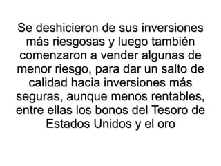 Se deshicieron de sus inversiones más riesgosas y luego también comenzaron a vender algunas de menor riesgo, para dar un salto de calidad hacia inversiones más seguras, aunque menos rentables, entre ellas los bonos del Tesoro de Estados Unidos y el oro 