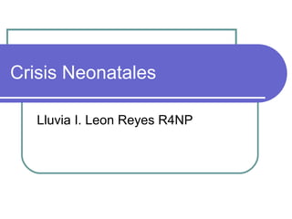 Crisis Neonatales
Lluvia I. Leon Reyes R4NP
 