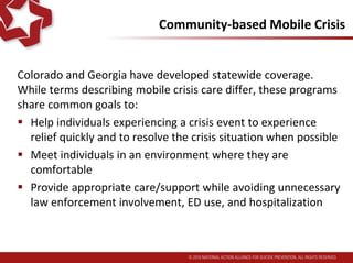 Community-based Mobile Crisis
Colorado and Georgia have developed statewide coverage.
While terms describing mobile crisis care differ, these programs
share common goals to:
 Help individuals experiencing a crisis event to experience
relief quickly and to resolve the crisis situation when possible
 Meet individuals in an environment where they are
comfortable
 Provide appropriate care/support while avoiding unnecessary
law enforcement involvement, ED use, and hospitalization
 
