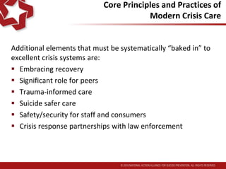 Core Principles and Practices of
Modern Crisis Care
Additional elements that must be systematically “baked in” to
excellent crisis systems are:
 Embracing recovery
 Significant role for peers
 Trauma-informed care
 Suicide safer care
 Safety/security for staff and consumers
 Crisis response partnerships with law enforcement
 