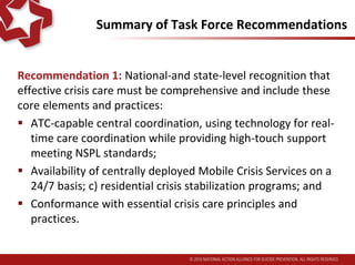 Summary of Task Force Recommendations
Recommendation 1: National-and state-level recognition that
effective crisis care must be comprehensive and include these
core elements and practices:
 ATC-capable central coordination, using technology for real-
time care coordination while providing high-touch support
meeting NSPL standards;
 Availability of centrally deployed, 24/7 Mobile Crisis Services
and residential crisis stabilization programs; and
 Conformance with essential crisis care principles and
practices.
 
