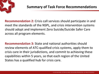 Summary of Task Force Recommendations
Recommendation 2: Crisis call services should participate in and
meet the standards of the NSPL, and crisis intervention systems
should adopt and implement Zero Suicide/Suicide Safer Care
across all program elements.
Recommendation 3: State and national authorities should
review elements of ATC-qualified crisis systems, apply them to
crisis care in their jurisdictions, and commit to achieving these
capabilities within 5 years, so that each region of the United
States has a qualified hub for crisis care.
 