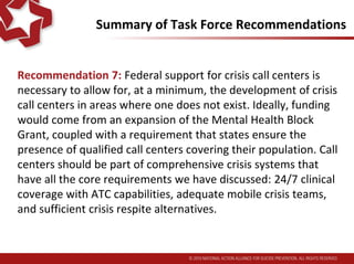 Summary of Task Force Recommendations
Recommendation 7: Federal support for crisis call centers is
necessary to allow for, at a minimum, the development of crisis
call centers in areas where one does not exist. Ideally, funding
would come from an expansion of the Mental Health Block
Grant, coupled with a requirement that states ensure the
presence of qualified call centers covering their population. Call
centers should be part of comprehensive crisis systems that
have all the core requirements we have discussed: 24/7 clinical
coverage with ATC capabilities, adequate mobile crisis teams,
and sufficient crisis respite alternatives.
 