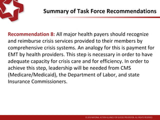 Summary of Task Force Recommendations
Recommendation 8: All major health payers should recognize
and reimburse crisis services provided to their members by
comprehensive crisis systems. An analogy for this is payment for
EMT by health providers. This step is necessary in order to have
adequate capacity for crisis care and for efficiency. In order to
achieve this step, leadership will be needed from CMS
(Medicare/Medicaid), the Department of Labor, and state
Insurance Commissioners.
 