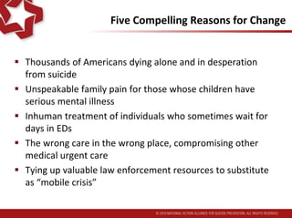 Five Compelling Reasons for Change
 Thousands of Americans dying alone and in desperation
from suicide
 Unspeakable family pain for those whose children have
serious mental illness
 Inhuman treatment of individuals who sometimes wait for
days in EDs
 The wrong care in the wrong place, compromising other
medical urgent care
 Tying up valuable law enforcement resources to substitute
for viable crisis mental health systems
 