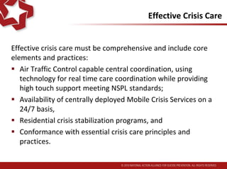 Effective Crisis Care
Effective crisis care must be comprehensive. It must include
core elements and practices:
 “Air Traffic Control capable central coordination, using
technology for real time care coordination while providing
high touch support meeting NSPL standards;
 Availability of Mobile Crisis Services, deployed centrally on
a 24/7 basis,
 Residential crisis stabilization programs, and
 Conformance with essential crisis care principles and
practices.
 