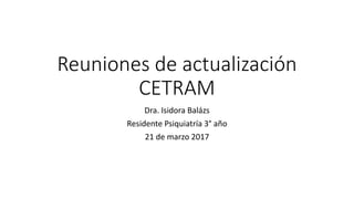 Reuniones de actualización
CETRAM
Dra. Isidora Balázs
Residente Psiquiatría 3° año
21 de marzo 2017
 