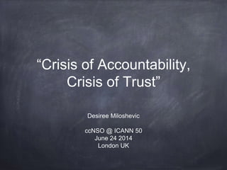 “Crisis of Accountability,
Crisis of Trust”
Desiree Miloshevic
ccNSO @ ICANN 50
June 24 2014
London UK
 