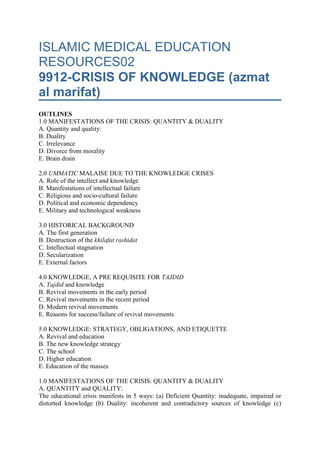 ISLAMIC MEDICAL EDUCATION RESOURCES029912-CRISIS OF KNOWLEDGE (azmat al marifat)OUTLINES1.0 MANIFESTATIONS OF THE CRISIS: QUANTITY & DUALITYA. Quantity and quality:B. DualityC. IrrelevanceD. Divorce from moralityE. Brain drain 2.0 UMMATIC MALAISE DUE TO THE KNOWLEDGE CRISESA. Role of the intellect and knowledgeB. Manifestations of intellectual failureC. Religious and socio-cultural failureD. Political and economic dependencyE. Military and technological weakness 3.0 HISTORICAL BACKGROUNDA. The first generationB. Destruction of the khilafat rashidatC. Intellectual stagnationD. SecularizationE. External factors 4.0 KNOWLEDGE, A PRE REQUISITE FOR TAJDIDA. Tajdid and knowledgeB. Revival movements in the early periodC. Revival movements in the recent periodD. Modern revival movementsE. Reasons for success/failure of revival movements 5.0 KNOWLEDGE: STRATEGY, OBLIGATIONS, AND ETIQUETTEA. Revival and educationB. The new knowledge strategyC. The schoolD. Higher educationE. Education of the masses 1.0 MANIFESTATIONS OF THE CRISIS: QUANTITY & DUALITYA. QUANTITY and QUALITY:The educational crisis manifests in 5 ways: (a) Deficient Quantity: inadequate, impaired or distorted knowledge (b) Duality: incoherent and contradictory sources of knowledge (c) Irrelevance: divorce from reality and inability to resolve current problems (d) divorce from morality (e) Brain drain There is pervasive ignorance of uluum al diin and uluum al dunia. Religious illiteracy, ummiyyat diiniyyat, and alphabetical illiteracy are common in many countries. Illiteracy is felt more acutely as a problem in the Muslim world because Islam is a religion of knowledge and Muslims should have done better. The message of Muhammad was essentially to the illiterate to enlighten them ( p 158 2:78, 3:21, 3:75, 7:157-158, 62:2). Secularization of classical Islamic sciences by studying and teaching them as academic subjects without the spiritual context. People get knowledge that does not change their behavior. Such knowledge has no impact on the general public who hear it from scholars. This in turn has led to another type of duality: between word and deed. What is said is not put into practice because of lack of conviction. Marginalization of classical Islamic sciences: Institutions that teach the classical Islamic sciences usually have the poorest facilities. The teachers are poorly paid. Their graduates have few opportunities in the job market. The brightest students are advised not to enter these institutions.Neglect of the empirical sciences: Some Muslims have considered empirical sciences not sacred and not worth learning. In some cases these sciences are studied but not with the spirit of mastery, use and further development by research. The aim of the student is to get some facts, pass some examinations, and get a certificate that opens the door to lucrative employment. B. DUALITYProblem of duality: There is a dichotomy in the education system: traditional Islamic vs. imported European,ulum al diin vs ulum al dunia. There are competing and contradictory world-views. Some Muslim students study at foreign schools in Muslim lands and others are sent overseas for studies. Other Muslim students study at traditional Islamic institutions in their countries or overseas. Graduates of the 2 systems speak different languages and use different terminologies. Graduates of the European system may not know Islam or its heritage and have little self-confidence in their Islamic identity. Graduates of the traditional system may not understand the contemporary world or the world of the next century. The consequence of this duality is confusion in the minds of students and intellectual schizophrenia of the elite and society’s leadership. Integration efforts: Integration of the 2 systems has failed or has been difficult in several countries. The attempt of integration of the 2 systems at university level by introduction of western disciplines at traditional universities like Azhar has been difficult. Integration of the 2 systems at university level by introduction of traditional disciplines at new universities like the International Islamic universities in Islamabad and Kuala Lumpur is being attempted with much difficulty and the results will be evaluated in due course. Integration of the 2 systems at the school level has many obstacles in front of it. The experience of Islamic schools in US and UK is so far of limited success because basic intellectual and conceptual issues were not worked out. It was therefore not possible to develop complete curricula and text books reflecting Islamic paradigms; these universities and schools are a continuing manifestation of duality occurring in the same building. C. IRRELEVANCEKnowledge dispensed at great expense in many educational institutions is not relevant to the contemporary needs of the ummat and can play no role in meeting the challenges. This runs counter to the teachings of the prophet about knowledge that is not useful, ilm la yanfau. D. DIVORCE FROM MORALITYThe process of secularization in education has succeeded in removing the moral dimension from the education system. E. BRAIN DRAINBrain drain: There are two types of brain drain in the Muslim world. Some educated people move to Europe andAmerica where they can get better facilities for their work and where they enjoy physical amenities and feel secure from the political and security instability in their home countries. Such people become very productive in their adopted countries and are a net loss to the ummat. Some migrate away from their academic pursuits but stay within the country being engaged in business or politics. There are no attempts to reverse the brain drain by understanding the push and pull factors and doing something to reduce their effects. The main push factors are: lack of freedom, no respect for human rights, no recognition of scientific work, being isolated from interaction with other scientists, poor or inadequate research facilities, poor socio-economic environment. The pull factors are largely the same as the push factors but working in the opposite direction. 2.0 UMMATIC MALAISE DUE TO THE KNOWLEDGE CRISESA. ROLE OF THE INTELLECT and KNOWLEDGEKnowledge and intellectual weakness is the most significant manifestation of ummat’s decadence. Human history started with knowledge when Allah taught Adam names of things. The Islamic civilization started with the instruction to the prophet Muhammad (PBUH) to read ‘iqra’ and was essentially a revolution in knowledge and ideas. Knowledge enables understanding and resolution of existing problems. Knowledge enables anticipation and solution of future problems. The intellect must be able to analyze and solve problems. It must have a correct knowledge base if it is to produce useful ideas and thoughts. Intellectual failure either results into new problems in society or renders the society incapable of solving its existing problems The knowledge and thought crises interact in a synergistic way to lead to ummatic malaise. Thought failure is a direct result of the crisis in knowledge. The starting point is knowledge. Knowledge (ilm) is the basis for research,  ijtihad, thought, and the rest of intellectual operations. Knowledge leads to thoughts. Thoughts lead to action. If the knowledge is wrong or deficient, the actions will be defective. Knowledge deficiency leads to intellectual failure. Intellectual crisis leads to ummatic failure. The crisis in thought worsens the crisis in knowledge. Clear thought of leaders leads to successful research that generates correct knowledge. Confused thought leads to wrong or misleading knowledge. Lack of clarity of ideas leads to failure in using available knowledge correctly.The intellectual crisis of the ummat is worsened by copying and using poorly digested alien ideas and concepts as well as use of analytic tools that are not relevant or suitable to the Islamic intellectual heritage or contemporary social realities.  B. MANIFESTATIONS OF INTELLECTUAL FAILUREThought failure in the ummah could manifest in the following ways: (a) intellectual stagnation: suppression of the freedom of thought, closure of ijtihad, blind following, taqlid, and fanaticism for madh’hab © Syncretism(talfiq)   which is juxtaposition of ideas that are incompatible without attempting to analyze and either arrive at a synthesis or favor one of them, tarjiih (d) lack of a guiding vision for the present and the future, ru'uyat mustaqbaliyyat (e) superficiality, satahiyyat, and concern with minor inconsequential issues (f) outward manifestations of religious rituals, shakliyaat, with a dead core (g) esoteric sects, al firaq al batiniyyat,  that claim to have secret agendas or knowledge exposed to a select few (h) sterile arguments, jadal,  that lead to no purpose or goal of practical utility (I) intellectual analysis using un-islamic terminology and concepts that compounds the intellectual confusion. Thought failure is responsible for the following issues that started in the past and are not yet resolved up to today. These issues are still causes of controversy when they should not be: (a) the role of human free will versus that of pre-determination, al jabriyah, in human actions (b) acceptance of repentance, taubah, or faith,iman, for persons who commit major sins (c) understanding the nature, dhaat, and attributes, sifaat, of Allah (d) understanding the scope of knowledge through reason, ‘aql,  and that of transmitted knowledge, naqli, as well as the relation between the two.(e) pre-determination, qadar, and causality, sababiyyat, and how they interact in human actions. Thought failure is also responsible for the following major contemporary intellectual issues still unresolved: (a) The woman (nature, role, rights, and responsibilities) (b) plurality of opinion and practice (c) leadership/imamat(qualifications, selection, roles, and scope of responsibility) (d) shura and practical application (e) application of Islamic teachings to today’s realities (economy, education, politics, and  international relations). C. RELIGIOUS and SOCIO-CULTURAL FAILUREAmong practical manifestations of the ummatic malaise in the 15th century are: deficient ibadat, action deficiency, political weakness, economic dependency, military weakness, dependence in science and technology, and erosion of the Islamic identity in life-style. Deficient ibadah: Acts of ibadat are carried as outward rituals with a dead core. There is little understanding ofwahy in all its comprehensive ramifications. Deviations and excesses lead to quarrels and divisions. Superstitions and  bid’a take over where there is little knowledge or understanding. Action deficiency: There is lack of dynamism and activity. There is lack of resolve and a sense of direction. Thinkers abandon practical work. Knowledge and intellect do not automatically lead to action. There must be an inner drive to change society in a practical way.  Many public and private institutions are weak. Administration is ineffective and inefficient. Poor planning, execution, and follow up are common. There is leadership and managerial anarchy.Erosion of Islamic identity in lifestyle: Many youths today are losing contact with the origins of Islamic culture and civilization. This has been achieved by secularization of education systems, changing alphabets from Arabic to Roman or Cyrillic, physically destroying ancient written material to deny access to the heritage left by the ancestors. The Islamic identity is being threatened by European culture being imposed and maintained by force. This culture is not a common heritage of all humanity. Media, arts, and literature in the Muslim world reflect more Euro-centric than Islamic values. The political and economic environment imposed on the Muslim world discourages growth of an Islamic social identity. People are left in suspension: they have lost the Islamic roots yet they did not fully pick up the western culture. D. POLITICAL and ECONOMIC DEPENDENCYPolitical weakness: There is political disunity. The ummat is divided into more than 50 unstable and artificial nation states. Each so-called nation state is divided along ethnic, tribal and sectarian lines. Even small remote communities do not escape the malaise of disunity on basis of sectarian, ta’ifiyat, schools of fiqh, madh’hab, ethnic or linguistic differences. Muslims lack a united credible and forceful voice at international forum. Political institutions are immature. Political suppression and human rights abuse are common. Economic dependency: There is dependency and weakness in the ummat despite immense natural resources. Muslims have relatively little control over resources in their land. They sell raw materials cheaply and buy expensive finished goods. A consumer society that does not produce its basic necessities has developed. There is no security of basic necessities: food, water, and energy. Many Muslim societies lack a future economic vision. Many current economic policies are not a reflection of the teachings of Islam. There is little intra-Muslim co-operation and economic exchange. Many of the national economies are weak being characterized by underemployment, unemployment, high inflation, social injustice, inefficient production and distribution. E. MILITARY and TECHNOLOGICAL WEAKNESSMilitary weakness: Muslims have little control over military technology. Technology is used but is not produced. Access to the more advanced forms is in the hands of enemies of the ummat; they guard its secrets closely. Colossal sums of money have been spent on ineffective weaponry that has not increased military effectiveness. Planning and organization are underdeveloped. There is no overall strategy and no sense of mission. Military resources are wasted in unnecessary internal conflicts planned or abetted by enemies Dependency in science and technology: There are few practical minds that work effectively and efficiently in research and development. The few who exist do not find sufficient encouragement. The situation is worsened by brain drain to Europe and America due to lack of local encouragement and support. Muslims have become users and not producers of technology. There is low understanding and appreciation of technology among the masses. There is no adequate infra structure for future development of S&T. 3.0 HISTORICAL BACKGROUNDA. THE GENERATION OF THE PROPHETThe causes of the contemporary malaise have a historical origin. Some solutions will have to be sought from a deep study of history to understand the genesis of the current problems. The generation of the Prophet (pbuh) was the best generation. The best teacher met the best students and excellent results were obtained. Companions had excellent knowledge and understanding. The momentum of the first generation continued in the era of the khulafah al rashidin and the next 2 centuries. Intellectual progress up to the third century was due to this early momentum. The so-called golden era of Muslim learning coexisted with the seeds of decay. Those seeds eventually became the phenomena of intellectual and knowledge failure that have been described. There is a lag time between reasons for decay and the actual collapse of a civilization. The seeds of decay that appeared after the khilafat rashidat took a couple of centuries before leading to the actual physical collapse of the Islamic state. On the other hand the ummat today is apparently weak but the seeds of a revival are evident. They will take time to bring about visible renaissance. B. DESTRUCTION OF THE KHILAFAT RASHIDATSeeds of the current crisis appeared towards the end of the khilafat rashidat due to the rapid geographical and demographic expansion of the ummat (12-40 AH) that occurred without sufficient time to teach, train and educate the leaders and the masses. As a consequence there was a decrease in the proportion of knowledgeable people who had a deep understanding and appreciation of Islam and its culture. The newly Islamized groups retained many of the old ideas and concepts from the previous societies. New citizens with little knowledge or understanding changed the basic character of the state. Major problems started in era of Othman and led to what is known by historians as al fitnat al kubrat. Othman’s words were prophesy: ‘If they kill me, they will never unite and will not be able to fight an enemy together’. The Islamic state did not know sustained peace or stability after him. The Jewish convert Abdullah bin Saba played a leading role. He exaggerated in Ali until he declared that Allah entered into Ali and that Ali was the rightful khalifat. He spread his fitnah in Basra, Kufa, Syria, and Egypt. Fighting over leadership started and continued. For the first time Muslims fought Muslims. What started as political differences later became sectarian or ideological differences. Texts of the Qur’an and seerah were used in disputes by  ta’awil to support partisan points of view. The old asabiyyat al jahiliyyat returned. New social and political forces overthrew the khilafat rashidat and the ideals it represented were distorted or abolished. Opposition by scholars and thinkers to the new political and social order was defeated by force of arms. Then the authentic ‘ulama and opinion leaders who remained faithful to the ideals of Islam were marginalized and persecuted. Abu Hanifa (d. 150AH) died in prison. Al Shafei (d. 204 AH) was brought toBaghdad in shackles from Yaman and then fled to Cairo with his life. Malik ibn Anas (d. 175 AH) was beaten until his hand was paralyzed. Ahmad ibn Hanbal (d. 241 AH) was beaten until his shoes overflowed with blood). Sterile arguments (Jadal) in the basics of religion appeared. New groups were formed: mu’tazilah, shia, khawarij, jabriyyah, marjiyah, asharites, falasifat, and sufis. C. INTELLECTUAL STAGNATIONSchism and isolation between the intellectual leadership on one hand and the political and social leadership on the other hand appeared. The political and social leadership could not benefit from the intellectual guidance of the scholars. The scholars had no contact with the decision-making machinery that controlled society and were thus denied the opportunity to study and analyze societal problems from that angle. Military regimes that followed started the process of secularization of the Muslim state. The soldier-rulers held political power in the office of the sultan while the khalifat was left to be a powerless figure-head and a source of religious legitimacy for the regime. Corrupt scholars, ulamau al sultan, who supported the new political order appeared. A lot of intellectual corruption ensued Ulama  were isolated from centers of influence in society with no political or social roles. They worked on the fringes to preserve ulum al Qur’an, ulum al aqida, ulum al lugha and ulum al sharia. These disciplines were deemed necessary for the preservation of the central essential dogmas of the diin. Other ulama developed natural sciences like medicine, physics, chemistry by translating Greek knowledge and adding on it. These disciplined were not seen by the new political order as a threat. They were on the other hand encouraged and patronized by the governments. Socially dynamic and politically sensitive fields like politics, sociology, and economics were neglected. This was due to the ulama not being involved in the field or for fear of persecution by the political leadership. Intellectual stagnation (starting 3rd century AH): The period of intellectual confusion was characterized by jadal. The companions and tabi’un had hated jadal in religion. With the opening of the door to jadal, several groups such as mutakalimun, falasifa, sufis and others emerged. Closure of the door of ijtihad became necessary to preserve the basics of religion from onslaught of hellenic and other philosophies. Intellectual failure and stagnation started. Widespread ignorance and illiteracy became common. As part of the intellectual stagnation, the fuqaha concentrated on ayat al ahkam and neglected ayat al kawn. This delayed scientific development in the ummat. D. SECULARIZATIONThe Tatar started the secularization of the Muslim society by institutionalizing the separation between the political and religious leaderships. The separation arose initially as a practical necessity since the new powerful military ruling class had little Islamic knowledge or legitimacy; they therefore found it convenient to rule under a figure-head ‘religious leader’ with the title khalifat. With the passage of time the separation became institutionalized and the pretense was thrown off. E. EXTERNAL FACTORSThe decline of the ummat had both internal and external causes. It is an unrealistic mistake to blame all theummat’s ills on its external enemies. Internal factors are more important and prepare the ground for external factors to operate. Ignoring internal factors is shirking responsibility and hence failure to admit mistakes as a first step to correcting them. Many non-Islamic ideas and facts without valid proof have found their way into the intellectual and religious heritage of the ummat making the existing crisis even worse. The paragraphs below explain some of those external influences. Abassid rulers depended on the Persians in building their state especially the organization of the bureaucracy. Persian ideas therefore spread. Persians had used Greek logic in their religion and this reinforced Greek influence on the ummat. Indian religion and philosophy had their impact. There was continuous exchange by means of trade between Arabia and India. The hellenic influence was most felt during the Abassid era. Abassid rulers wanted knowledge of any kind and any origin. Weakness of attachment to Islam helped acceptance of Greek ideas. Greek learning was adopted for the following reasons: (a) The need to defend Islam using Greek logic. (b) Greek logic was very precise and attractive. There were attempts to reconcile Islam and philosophy. Al-Farabi tried to reconcile philosophy and religion by resorting to ta’awil. Ibn Sina and Farabi tried to explain religion in the form of philosophy. These attempts to reconcile irreconcilables continue even in our times with, sometimes, disastrous intellectual consequences.Byzantine Christian Influences had impact on the following: (a) providing folkloric details on tafsir of Qur’anic stories (b) encouragement of  fabrication of hadith (c) introducing the idea that God can manifest in a person. Jewish influences are discernible in the following: (a) tafsir of Quranic stories using details from Jewish folk-lore (Israiliyat), (b) fabrication of hadith, (c) Attempting to identify resemblances, tashbiih, between Allah and humans (d) confusion about jabr and ikhtiar.   Medieval Europe had its influence through the crusaders in the period 489-690 AH. Contact with crusaders resulted in a 2-way flow of ideas. Europeans who came for the crusades faced a more developed Muslim world. They were civilized by contact with Muslims. Europe learned the letter and not the spirit of Muslim knowledge. Some European ideas entered the ummat as a result of this interaction that lasted a couple of centuries. Europe in the colonial era had a decisive impact on the ummat. Comprehensive military, political, economic, and cultural invasion started with Napoleon’s invasion of Egypt at the end of the 18th century CE. He came with an army and a culture. Europeans in the colonial era faced a backward Muslim world. They imposed a new education system and a European epistemology that inculcated the following negative concepts: (a) refusal of the unseen, ghaib (b) exclusive use of empiricism even in matters beyond its scope (c) doubt of religion (d) refusal of morality (e) secularism. Secularism is the most powerful tool of Europeanization imposed on the Muslim word by colonial rulers. Some Muslims mistakenly thought that being Europeanized and adopting secularism will be a tool to be used in getting rid of colonial rule. The experience of the past 50-70 years in several Muslim countries has proved them wrong. The Muslim world has become even weaker vis-a-vis Europe and America. Europe in the post-colonial era continued to have an impact on the ummat. This was achieved by installation of puppet rulers as agents of Europeanization. Ideas of secularism and nationalism were spread and imposed sometimes by force. European powers have not been reluctant to intervene even militarily whenever there were signs of a return to the Islamic origins. 4.0 KNOWLEDGE, A PRE REQUISITE FOR TAJDIDA. TAJDID and KNOWLEDGEReform and revival of the ummat will occur through educational and knowledge reform. The process of reform and revival is usually referred to as tajdid. Tajdid is a recurring phenomenon in the ummat and is a sign of its health and dynamism. It is a basic characteristic of the ummat that periods of reform/revival alternate with periods of decay and return tojahiliyyat. At least one mujaddid appears every 100 years. Review of Muslim history shows that this has held true over the past 14 centuries. At times there were more than one mujaddid. Sometimes in the future themujaddid will not be an individual but an institution.Tajdid requires knowledge, ideas and action related by the following mathematical equation: tajdid = idea + action. Action without knowledge and guiding ideas will not lead to true change. Ideas without action are not change at all Tajdid requires and is preceded by a reform in knowledge to provide ideas and motivation on which to build. The rise of Islam in the Arabian peninsula was the first act of tajdid. Islam ushered in a new revolution in the world that started with a change in both the methodology and content of knowledge. It came as a  change in overall view/context, tasawwur) It re-established the principles of causality in both the physical and social arenas; these principles and laws had been forgotten during the times of superstition and worship of idols. It reiterated that causality was based on immutable laws of Allah in creation, sunan Allah fi al kawn. It called upon humans to derive some of their knowledge from empirical observation of both their contemporary universe and the historical experience of communities that came before and were destroyed because of unbelief. Islam emphasized objective and not subjective observation and judgment, hiwa al nafs. It also changed the way knowledge was acquired and was used by requiring that there exist a moral context. All successful societal reform starts with change in knowledge. Human history started with teaching names of things to Adam.  This is the first recorded human act of acquiring knowledge in a systematic way. The mission of all prophets started as a change in knowledge and understanding. These constituted a revolution in knowledge. Correct knowledge leads to the ideal society. The ideal society can not be created without a knowledge base. That knowledge base must be correct, relevant, and useful. The social reformers must have an intellectual vision of reformed society. The physical picture of the new reformed society must be constructed intellectually before it physically exists.  If the vision is not clear, the reform will fail. It is very difficult to construct the vision as you go along. Successful Islamic reform/tajdid movements in the past 14 centuries started by scholars and involved educating then mobilizing the masses. The following is a partial listing of reform movements in Islamic history. Distinguishing characteristics of the successful ones were that they were led by scholars and involved change and promotion of knowledge and understanding.B. REVIVAL MOVEMENTS IN THE EARLY PERIODRevival movements in the early period (until 10th century) were more ideological, spiritual, and knowledge reform and led by Omar ibn Abdul al Aziz (d….AH), Hujjat al Islam Abdul Hamid al Ghazzali (d. 505 Ah), Sheikh al Islam Taqiyu al Din Ahmad ibn Taymiyyah (d. 661 Ah), and Sheikh Abdul Qadir al Jilani (d. 605 AH). C. REVIVAL MOVEMENTS IN THE RECENT PERIODRevival movements in the recent period (11th and 13th centuries) had a regional focus and were led by: Imaam Muhammad ibn Abdul Wahhab (d. 1206 AH) in the Arabian peninsula, Imaam Muhammad al Sanussi  in  North Africa, Amir Abdulqadir in North-west Africa, Sheikh Othman dan Fodio West Africa, Shah Waliullah al Dahlawi (d. 1175 AH) in India, and Imaam Ahmad Muhammad al Mahdi (d.  AH) in the Sudan. D. MODERN REVIVAL MOVEMENTSRevival movements in modern period (14th and 15th centuries) were characterised by having a wider geographical impact outside the region in which the leaders worked directly. They were led by: Jamaluddin al Afghani (d. 1314AH),  Sheikh Muhammad Abdo (d. 1323 AH), Rashid Ridha (d. 1353 AH), Imaam Hasan al Banna, Badee Zaman Nursi, Shibli Numani (d. 1333 AH), Muhammad Iqbal (d. 1938 AD), Maulana Abu A’la al Maududi (d. 1399 AH), and Shaikh Abdul Hamid ibn Badees. E. REASONS FOR SUCCESS/FAILURE OF REVIVAL MOVEMENTSMovements that succeeded in creating a permanent impact had the following characteristics. (a) Scholarly leadership. (b) Revival of knowledge and its spread of knowledge among the masses. (c) Getting the masses to gain a new understanding of their social reality which leads to changes in attitudes and behaviors of the masses (d) Mobilization/organization of the masses (e) Change of social systems, and (f) Establishing new political/social institutions (g) Continuity. Many reform movements failed. The reasons for failures of these reform movements included: (a) personalizing movement which leads to personality cult (b) dealing with symptoms and not the root problems © reactive and not pro-active strategies (d) tarbiyyat and mobilization with no strategy (e) movements based on tribal, ethnic, or nationalistic considerations alone (f) loss of vision and sense of direction and becoming a sect, or order dedicated to a founder. The experiences of the past can not be transplanted to today without modification. Attempts to reproduce a historical experience in its details is doomed to failure because they ignore the changed spatio-temporal circumstances. We can however learn the following from them: (a) Reasons for success (b) Reasons for failure (c) Methodology and not tactics. 5.0 KNOWLEDGE: STRATEGY, OBLIGATIONS, AND ETIQUETTEA. REVIVAL and EDUCATIONToday is watershed in the history of the ummat. The ummat is witnessing the dawn of a new era, an era of change from weakness to strength. Muslims have recognized, identified, described, and analyzed the weaknesses of the past. There is a determination to correct past deficiencies. Resources are being mobilized to achieve fixed goals. Aspiration and planning for a better future vision are in high gear. Muslims realize that nothing can be achieved without strength and power. Strength is both spiritual and material. Material strength consists of knowledge, science, technology, organization, and management. Spiritual strength lies in the return to the eternal guidance of the Qur’an. The contemporary spiritual revival is not unique to Islam; other faiths are also experiencing a revival. The secular alternative is losing credibility in many parts of the world. Only the Muslim world has a credible ideological and practical alternative The ummat is experiencing an all-out effort of total Islamization of society. There is an unstoppable momentum towards Islamization of all aspects of society: thought and knowledge, political systems, legal systems, economic systems, education systems, and social systems.The Muslim ummat is a potential economic and political bloc whose potential is not yet realized. The Rabat-Jakarta geo-political axis comprises of more than 60 states.  There are also influential Muslim minorities in many states along this axis. If this Islamic bloc were to work in unison and co-ordination, it would have had a decisive impact. The Rabat-Jakarta demographic and economic axis has a relatively big population because of a high rate of natural increase among Muslims and falling birth rates in non-Muslim societies of the industrialized countries. Muslims are 25% of humanity and are increasing. Allah blessed Muslims with rich natural resources in their lands. There is generally unity of ideology and culture in the Muslim world. This unity is more real among the peoples than governments. It will come to fruition as soon as governments represent the will of the people. Muslims are now experiencing growing self-confidence, and self-assertion. All these augur well for the future. The contemporary tajdid movement has a lot of strengths but also has basic deficiencies that must be corrected if it is to succeed. Attempts to reform have so far not benefited from deep enough intellectual analysis. The reform movements are more reactive than they are pro-active; pro-activity requires more intellectual preparation. The knowledge and intellectual crises are still a barrier. Reform movements unguided by correct knowledge and understanding will falter and fail or will be deviated from their paths. There is an internal crisis within the ummat that is a remaining obstacle: the educational and knowledge crisis. Real and permanent change must be from the bottom. The bottom is weak . A weak bottom leads to a weak top. A weak top has no inner ability to lead a revival. The bottom can only be mobilized and strengthened through knowledge. The top requires knowledge to create a vision and plan for its realization. A social change requires change in attitudes, values, convictions and behaviors of a critical mass of the population. Attitudes, values, convictions, and behaviors are determined by the knowledge base. Good knowledge will lead to positive changes. Bad or inadequate knowledge will lead to negative changes. Societal changes without underlying change in knowledge and thought will be temporary and will soon lose sense of direction. In the past knowledge change and transmission could occur in the informal sector. Today knowledge is transmitted by the formal school system. Efforts to change or reform knowledge must translate into efforts at reforming the school systemKnowledge alone is not enough.  Action is needed to put knowledge to good use. Action without knowledge leads to disaster. Those in dynamic action acquire even more knowledge from field experience and are better placed to spear head intellectual growth. B. THE NEW KNOWLEDGE STRATEGYThe vision of the knowledge strategy is an upright balanced person who understands the creator, knows his place, his roles, his rights, and his responsibilities in the cosmic order. He participates actively and positively in building society (socially, culturally, and technologically). He understands that development activities must find a just equilibrium between material and spiritual, control of nature and preservation of the environment, technology and humanityThe mission of the knowledge strategy is conceptual transformation of the education system from kindergarten to post graduate studies to reflect tauhid, positive moral values, objectivity, universality, and serving the larger causes of humanity. The goals of conceptual transformation of knowledge are (a) to identify and eliminate parochial aspects of the basic paradigms of the disciplines of knowledge and reconstruct paradigms on basis of objectivity and universality (b) define objective research methodology for development of new knowledge (c)  guide use of knowledge for the good of humanity and the environment The goals of practical reform of the education system are to: (a) abolish duality of education systems in the Muslim world (b) develop school curricula (c)  develop, test and publish teaching material (d) expand access of masses to knowledge through formal and informal institutions. The desired system of knowledge will have the following characteristics. (a) Everybody must have access to knowledge without discrimination based on gender or social class.  (b) Learning must be free/affordable and continuous.  (c) Personal relations must exist between teacher and student so that morals are transmitted at the same time as knowledge. (d) Privately or community-owned schools are the ideal; government should play only a facilitatory and/or regulatory role (e) quality will come from quantity. The aim is mass education in the start; improvements in quality are achieved with time. The following are possible opponents of the proposed education system: (a) The European secular system is well entrenched and has vested economic, political, and military interests (b)  local or national stakeholders who will lose privileges when society is reformed. It is a mistake to start building institutions before minimum theoretical guidelines are in place. It is also a mistake to wait until all the theory is worked out before action starts. Theory development and practical application must go hand in hand. C. THE SCHOOLThe school (kindergarten to 12th year of education) is passing through a moral as well as an academic crisis both locally and internationally. The moral and social behavior of children is worsening. Academic achievement is falling. What is needed is to redefine an Islamic school that should set itself the objective of imparting Islamic education and producing a complete individual, insan kamil, as described by the Qur’an.Islamic education sets itself the goal of guiding a child to an Islamic personality, character, and behavior. The ultimate objective is taqwa. Children are born pure in fitra. The way they are educated and brought up determines whether they will be good or bad. The scope of an Islamic school is wide and includes faith, intellectual, moral, social, and practical skills or attributes. Learning in such a school should be Qur’an-based learning. This means not only teaching the Qur’an but teaching everything else from a Qur’anic perspective including inculcating iman, understanding, and practice of religion. The teaching of the Qur’an should emphasize  tadabbur, reasoning,  substantiation, observation of the world, and critical analysis. The school is a socializing agent. It is a laboratory for islamization of the total society. It should exemplify theadab of the teacher: kindness, sincere advice to the student, humility, being a good example and role model, knowing the characteristics of each student and dealing with him or her as an individual. It should also inculcate the adab of the student: commitment, ikhlas, humility, respect for teacher, and applying what is learned. The school curriculum must be designed with care. It should emphasize the following. (a) Relation between the pupil and the creator, other people and the environment. (b) iman. (c) complementality (body & soul, individual & society, practical & applied. (d) Knowledge-based social engineering (e) Continuity of education and learning outside the class-room (f) Appropriateness to the growth and development needs of the child (g) Equilibrium and harmony, tawazun-wastiyyah-i’itidaal (h) Preparing the student for ibadat and ‘amal salih. Besides human experience, the sources of Islamic education should be the principal sources of Islamic law: (a) Qur’an (b) sunnat © opinions of sahaba (d) Ijma (e) qiyas (f) istihsan (g) istislah (h) istisbab and (i) urf (j) siirat (k) tarikh. The methodology of instruction must have the following characteristics: (a) gradualism, tadarruj (b)Reality/realism, waqi’iyyat © positive attitude to human nature, fitra (d) balance, tawazun.All subjects must drive home the basic thrust of Islam. The aim should be to avoid too many periods devoted to teaching Islam. It is best that Islam is taught in an integrated way with the rest of the curricular subjects. Curricular subjects to be included in the school curriculum are: (1) Qur’an (2) Qur’anic language (3) other languages (4) Islamic studies,tauhid/aqida, fiqh, tahadhib and tarbiyyah, moral and social etiquette, adab,, seerah  (5) science (6) mathematics (7) history (8) geography (9) arts and crafts (10) liberal arts. Liberal arts (music, drama, painting) should be islamized. Islamic art forms should also be considered as alternatives: calligraphy, non-representative painting, tajwiid).Extra-curricular activities should be encouraged such as: essay competitions, art competitions, drama, trips, excursions, camps, songs, sports, practical dawa experiences, amr bi al maruf & nahy ‘an al munkar,  D. HIGHER EDUCATIONThe objectives of the university should be to produce leaders of Islamization. It should extend the frontiers of knowledge by research. Universities must be active partners in societal development by researching and involvement in science and technology. E. EDUCATION OF THE MASSESLearning is an obligation.  Essential knowledge is what each individual adult must know about diin in order to live as a Muslim. Fard ‘ain: are those religious obligations that are incumbent upon each individual like salatand zakat. Each Muslim must know enough about them to carry them out correctly. Fard kifayat are obligations that are incumbent upon the whole community. If some members of the community know and carry them out the obligation is fulfilled. Those who have knowledge are obliged to teach and disseminate it. Useful knowledge must not be hidden from others (kitman al ‘ilm) but must be taught. Harmful knowledge should not be suppressed but should be known only to those able to handle it and not become confused. If it is completely suppressed and in unknown by anyone of the good people it may come into the community secretly and confuse the less educated. Some useful and correct knowledge should not be taught to the less educated who may be confused by it. Etiquette of searching for knowledge, adab talab al ‘ilm: Intention: the student must have as intention learning so that he may serve. If the intention is glory or personal gain, there is no blessing in the learning. The story of Musa (AS) and khidhr is very educative about the adab talab al ilm. The student must try to seek to understand first. Unnecessary and sterile argument, jadal, is not part of the Islamic tradition. Etiquettes of teaching, adab al mu’allim: The teacher must transmit both knowledge and character. In the earlier history of the ummat, teachers were models of character. With the secularization of education, morals became separated from knowledge and teaching. It should be the aim of the new education strategy to close this gap. Knowledge can not grow and develop in an atmosphere that lacks freedom of expression. Assuring freedom of expression for everybody implies among other things that even the ignorant who can mislead others must have their freedom. This risk is worth taking because there is no humanly possible method of knowing in advance what someone will say. If they say something wrong it can be countered with argument and evidence. On balance when both truth and falsehood are given equal chances for expression, the truth in the final analysis predominates. The Qur’anic educational method, tarbiyat qur’aniyyat, is a guidance in this matter. The Qur’an has preserved for eternity the words and opinions of the worst people in human history like Pharaoh, Nimrod, and the polytheists. Their opinions are reported honestly as they were said sometimes in direct speech using their actual words. These bad people had freedom of expression even in the Qur’an. They were countered by Qur' anic arguments and evidence to the ultimate benefit of knowledge growth. DISCUSSIONDescribe the education system in your community or countryDescribe the general education level in your communityDefine the meaning of the term illiteracyWhat do you understand by the term ‘dichotomy of education systems’Describe your personal experience of dichotomy as you were growing upWhat are the main problems of the Islamic religious education in your communityWhat do you understand by the term ‘transfer of technology’.  What are its advantages and disadvantagesDescribe aspects of the malaise of the ummat as they manifest in your communityWhat do you understand by the term tajdidWhat phenomena in your community or country indicate that the process of tajdid is activeWhat does the term ‘Islamization of Knowledge’ mean? How does it relate to your professional training and work?What un-resolved intellectual issues exist in your society today?What are the main causes of differences and arguments among Muslims in your society?Describe the strengths and weaknesses of the primary school curriculum in your countryDescribe the strengths and weaknesses of the secondary school curriculum in your countryWhat roles do universities in your country play in social reformWhat are the means of mass education available in your society. How effective are they? © OHK December 1999 