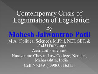 Contemporary Crisis of
Legitimation of Legislation
By
Mahesh Jaiwantrao Patil
M.A. (Political Science), M.Phil, NET, SET, &
Ph.D (Pursuing)
Assistant Professor,
Narayanrao Chavan Law College, Nanded,
Maharashtra, India
Cell No.(+91) 09860816313.
 