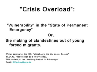 “Crisis Overload”:

 “Vulnerability” in the “State of Permanent
  Emergency”
                        Or,
the making of clandestines out of young
  forced migrants.

Winter seminar at the NIA: “Migration in the Margins of Europe”
17.01.13, Presentation by Sonia Vlachou,
PhD student, at the “Hamburg Institut für Ethnologie”
Email: SVlachou@gmx.de
 