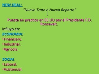 NEW DEAL:  “ Nuevo Trato o Nuevo Reparto” Puesta en practica en EE.UU por el Presidente F.D. Roosevelt.  Influyo en: ECONOMIA: Financiero. Industrial. Agrícola. SOCIAL Laboral. Asistencial. 