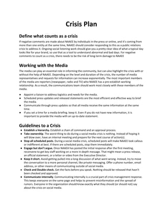 Crisis Plan
Define what counts as a crisis
If negative comments are made about NAAEE by individuals in the press or online, and it's coming from
more than one entity at the same time, NAAEE should consider responding to this as a public relations
crisis to address it. Ongoing social listening work should give you a pretty clear idea of what a typical day
looks like for your brand, so use that as a tool to understand abnormal and bad days. For negative
comments to count as a crisis, there needs to be the risk of long-term damage to NAAEE
Working with the Media
The media can play an essential role in informing the community, but can also highlight the crisis with or
without the help of NAAEE. Depending on the level and duration of the crisis, the number of media
representatives and requests for information can increase exponentially. The most important members
of the media are reporters (newspaper, radio and TV) who NAAEE has a pre-establish working
relationship. As a result, the communications team should work most closely with these members of the
media.
● Appoint a liaison to address logistics and needs for the media.
● Scheduled press updates and released statements are the most efficient and effective way to brief
the media.
● Communicate through press updates so that all media receive the same information at the same
time.
● If you set a time for a media briefing. keep it. Even if you do not have new information, it is
important to provide the media with an up-to-date statement.
Guidelines to a Crisis
● Establish a hierarchy. ​Establish a chain of command and an approval process.
● Take ownership​. The worst thing to do during a social media crisis is nothing. Instead of hoping it
will blow over, have an internal meeting and prepare for the next course of action(s).
● Stop all scheduled posts​. During a social media crisis, scheduled posts will make NAAEE look callous
or indifferent at best. If there are scheduled posts, stop them immediately.
● Engage but don’t argue.​ Once NAAEA has posted the initial response after the first meeting,
reconvene to get key staff working on a more in-depth message. That might mean a press release,
an official statement, or a letter or video from the Executive Director.
● Keep it short.​ Avoid getting pulled into a long discussion of what went wrong. Instead, try to move
the conversation to a more personal channel, like private messaging. Offer a phone number, email
address, or other means of communicating outside of social media.
● Check and Double-check.​ Get the facts before you speak. Nothing should be released that hasn’t
been checked and approved.
● Communicate internally​. Communicating internally is a crucial part of crisis management response.
This keeps everyone on the same page and helps to prevent misinformation and the spread of
rumors. Everyone in the organization should know exactly what they should (or should not) say
about the crisis on social media.
 