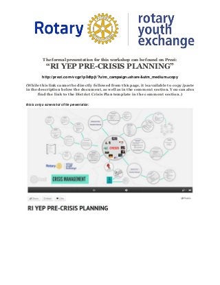 The formal presentation for this workshop can be found on Prezi:
“RI YEP PRE-CRISIS PLANNING”
http://prezi.com/vcgz1p0dtpjt/?utm_campaign=share&utm_medium=copy
(While this link cannot be directly followed from this page, it is available to copy/paste
in the description below the document, as well as in the comment section. You can also
find the link to the District Crisis Plan template in the comment section.)
this is only a screenshot of the presentation:
 