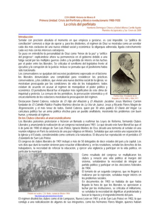 CCH UNAM. Historia de México II
Primera Unidad: Crisis del Porfiriato y México revolucionario 1900-1920
La crisis del porfiriato
Humberto Domínguez Chávez y Rafael Alfonso Carrillo Aguilar
Planteles Azcapotzalco y Sur. Enero de 2009
Introducción
Señalar con precisión absoluta el momento en que empieza a gestarse, es casi imposible. La “política de
conciliación” comenzó a dejar de operar y, para los disidentes, el régimen de Díaz se mostraba como un servidor
cada día más exclusivo de una nueva entidad social y económica: la oligarquía adinerada, ligada estrechamente
cada vez más con los intereses extranjeros.
Se puso en entredicho la personalidad de Díaz como “héroe de la paz” y “artífice
del progreso”; explicándose ahora su permanencia en el gobierno debido a una
fatiga social por las múltiples guerras civiles y la pérdida de interés en las luchas
por el poder entre los liberales. Se criticaba el servilismo del legislativo frente al
ejecutivo y la corrupción de la justicia; incluso se pensaba que el positivismo había
sido traicionado.
Los conservadores se quejaban del excesivo jacobinismo expresado en el laicismo;
los liberales denunciaban una complicidad para restablecer las prácticas
conservadoras, y los católicos, que vivían una nueva doctrina social de la iglesia, se
mostraban preocupada por las condiciones de vida de los trabajadores; todos
estaban de acuerdo en acusar al régimen de monopolizar el poder político y
económico. El periodismo liberal fue el impulsor más significativo de este clima de
inquietud y protesta. La censura de los periódicos, la persecución sistemática y el
encarcelamiento de los redactores mostraban la preocupación del régimen. Porfirio Díaz, Presidente de la
República 1876-1880 y 1884-1911
Destacaron Daniel Cabrera, redactor de El Hijo del Ahuizote y El Ahuizote Jacobino; Jesús Martínez Carrión
fundador de El Colmillo Público; Paulino Martínez director de La Voz de Juárez, Jesús y Ricardo Flores Magón de
Regeneración, y el más tenaz de todos, Daniel Cabrera, quien por 30 años publicó El Diario del Hogar. La
caricatura política fue un arma política efectiva para un pueblo analfabeto, mostrando los problemas con buen
humor, y minando al régimen.
De los Clubes Liberales al anarcosindicalismo
Los liberales potosinos protestaron e hicieron un llamado a reafirmar las Leyes de Reforma, formando Clubes
Liberales y anunciando la realización de un congreso nacional para 1901. Lo que desató este furor liberal fue que el
6 de junio de 1900 el obispo de San Luis Potosí, Ignacio Montes de Oca, desató una tormenta al señalar en una
reunión religiosa en París la existencia de una paz religiosa en México. Señalaba que aún existía una separación de
la Iglesia y el Estado, considerándolo como contrario a la naturaleza. El discurso fue reproducido en el periódico El
Estandarte de San Luis Potosí.
El congreso de clubes liberales de 1901 incluyó a más de 50 delegados de doce estados del país y la capital. Los
seis días que duró la reunión sirvieron para resucitar el liberalismo y, en los resolutivos, señalar los derechos de los
trabajadores, la necesidad de reforzar la educación, y ejercer una vigilancia y participar en la vida política, en
particular la municipal.
Pelotón de rurales, C.B. Waite, ciudad de México 1904
http://www.agn.gob.mx/archivos/135.html
El régimen disolvió los clubes como el de Lampazos, Nuevo León en 1901 y el de San Luis Potosí en 1902, lo que
condujo a una radicalización de algunos de sus integrantes, como los hermanos Flores Magón, quienes habían
Como resultado del congreso se multiplicaron los
clubes y renació una vida política al margen del
sistema, señalándose la necesidad de integrar un
partido político y participar en las elecciones federales
de 1904.
El temario de un segundo congreso, que no llegaría a
realizarse por la represión, señalaba mayor interés en
los problemas sociales.
En documentos de 1903 se hablaba de que había
llegado la hora de que los liberales se aprestaran a
luchar por las instituciones, se criticaba el militarismo,
se señalaba la necesidad de dignificar al proletariado y
buscar la riqueza y el engrandecimiento del país.
 