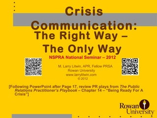 Crisis
           Communication:
             The Right Way –
              The Only Way
                    NSPRA National Seminar – 2012
                         M. Larry Litwin, APR, Fellow PRSA
                               Rowan University
                             www.larrylitwin.com
                                    © 2012

[Following PowerPoint after Page 17, review PR plays from The Public
   Relations Practitioner’s Playbook – Chapter 14 – “Being Ready For A
   Crisis”]



                                                                     1
 
