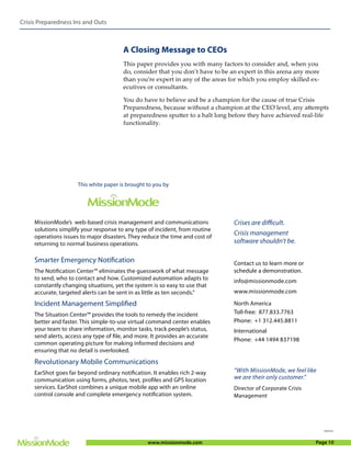 Crisis Preparedness Ins and Outs



                                        A Closing Message to CEOs
                                        This paper provides you with many factors to consider and, when you
                                        do, consider that you don’t have to be an expert in this arena any more
                                        than you’re expert in any of the areas for which you employ skilled ex-
                                        ecutives or consultants.

                                        You do have to believe and be a champion for the cause of true Crisis
                                        Preparedness, because without a champion at the CEO level, any attempts
                                        at preparedness sputter to a halt long before they have achieved real-life
                                        functionality.




                      This white paper is brought to you by




     MissionMode’s web-based crisis management and communications               Crises are difficult.
     solutions simplify your response to any type of incident, from routine
     operations issues to major disasters. They reduce the time and cost of
                                                                                Crisis management
     returning to normal business operations.                                   software shouldn’t be.

     Smarter Emergency Notification                                             Contact us to learn more or
     The Notification Center™ eliminates the guesswork of what message          schedule a demonstration.
     to send, who to contact and how. Customized automation adapts to           info@missionmode.com
     constantly changing situations, yet the system is so easy to use that
     accurate, targeted alerts can be sent in as little as ten seconds.”        www.missionmode.com

     Incident Management Simplified                                             North America
     The Situation Center™ provides the tools to remedy the incident            Toll-free: 877.833.7763
     better and faster. This simple-to-use virtual command center enables       Phone: +1 312.445.8811
     your team to share information, monitor tasks, track people’s status,      International
     send alerts, access any type of file, and more. It provides an accurate
                                                                                Phone: +44 1494 837198
     common operating picture for making informed decisions and
     ensuring that no detail is overlooked.
     Revolutionary Mobile Communications
     EarShot goes far beyond ordinary notification. It enables rich 2-way       “With MissionMode, we feel like
     communication using forms, photos, text, profiles and GPS location         we are their only customer.”
     services. EarShot combines a unique mobile app with an online              Director of Corporate Crisis
     control console and complete emergency notification system.                Management




                                                                                                                  101512



                                                  www.missionmode.com                                          Page 10
 