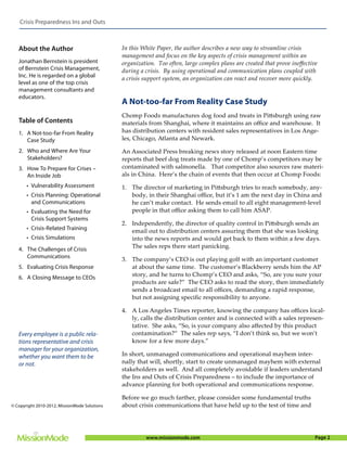 Crisis Preparedness Ins and Outs



   About the Author                            In this White Paper, the author describes a new way to streamline crisis
                                               management and focus on the key aspects of crisis management within an
   Jonathan Bernstein is president             organization. Too often, large complex plans are created that prove ineﬀective
   of Bernstein Crisis Management,             during a crisis. By using operational and communication plans coupled with
   Inc. He is regarded on a global
                                               a crisis support system, an organization can react and recover more quickly.
   level as one of the top crisis
   management consultants and
   educators.
                                               A Not-too-far From Reality Case Study
                                               Chomp Foods manufactures dog food and treats in Pittsburgh using raw
   Table of Contents                           materials from Shanghai, where it maintains an oﬃce and warehouse. It
   1. A Not-too-far From Reality               has distribution centers with resident sales representatives in Los Ange-
      Case Study                               les, Chicago, Atlanta and Newark.

   2. Who and Where Are Your                   An Associated Press breaking news story released at noon Eastern time
      Stakeholders?                            reports that beef dog treats made by one of Chomp’s competitors may be
   3. How To Prepare for Crises –              contaminated with salmonella. That competitor also sources raw materi-
      An Inside Job                            als in China. Here’s the chain of events that then occur at Chomp Foods:
       • Vulnerability Assessment              1. The director of marketing in Pittsburgh tries to reach somebody, any-
       • Crisis Planning: Operational             body, in their Shanghai oﬃce, but it’s 1 am the next day in China and
         and Communications                       he can’t make contact. He sends email to all eight management-level
       • Evaluating the Need for                  people in that oﬃce asking them to call him ASAP.
         Crisis Support Systems
                                               2. Independently, the director of quality control in Pittsburgh sends an
       • Crisis-Related Training                  email out to distribution centers assuring them that she was looking
       • Crisis Simulations                       into the news reports and would get back to them within a few days.
   4. The Challenges of Crisis
                                                  The sales reps there start panicking.
      Communications                           3. The company’s CEO is out playing golf with an important customer
   5. Evaluating Crisis Response                  at about the same time. The customer’s Blackberry sends him the AP
   6. A Closing Message to CEOs                   story, and he turns to Chomp’s CEO and asks, “So, are you sure your
                                                  products are safe?” The CEO asks to read the story, then immediately
                                                  sends a broadcast email to all oﬃces, demanding a rapid response,
                                                  but not assigning speciﬁc responsibility to anyone.

                                               4. A Los Angeles Times reporter, knowing the company has oﬃces local-
                                                  ly, calls the distribution center and is connected with a sales represen-
                                                  tative. She asks, “So, is your company also aﬀected by this product
   Every employee is a public rela-               contamination?” The sales rep says, “I don’t think so, but we won’t
   tions representative and crisis                know for a few more days.”
   manager for your organization,
   whether you want them to be                 In short, unmanaged communications and operational mayhem inter-
   or not.                                     nally that will, shortly, start to create unmanaged mayhem with external
                                               stakeholders as well. And all completely avoidable if leaders understand
                                               the Ins and Outs of Crisis Preparedness – to include the importance of
                                               advance planning for both operational and communications response.

                                               Before we go much farther, please consider some fundamental truths
© Copyright 2010-2012, MissionMode Solutions   about crisis communications that have held up to the test of time and




                                                        www.missionmode.com                                                 Page 2
 