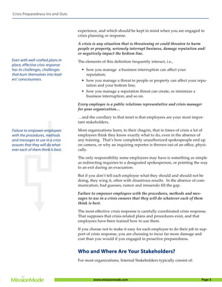 Crisis Preparedness Ins and Outs



                                   experience, and which should be kept in mind when you are engaged in
                                   crisis planning or response.

                                   A crisis is any situation that is threatening or could threaten to harm
                                   people or property, seriously interrupt business, damage reputation and/
                                   or negatively impact the bottom line.
Even with well-crafted plans in    The elements of this deﬁnition frequently interact, i.e.,
place, effective crisis response
has its challenges, challenges       • how you manage a business interruption can aﬀect your
that burn themselves into lead-        reputation;
ers’ consciousness.                  • how you manage a threat to people or property can aﬀect your repu-
                                       tation and your bottom line;
                                     • how you manage a reputation threat can create, or minimize a
                                       business interruption; and so on.

                                   Every employee is a public relations representative and crisis manager
                                   for your organization…

                                   …and the corollary to that tenet is that employees are your most impor-
                                   tant stakeholders.

Failure to empower employees       Most organizations learn, to their chagrin, that in times of crisis a lot of
with the procedures, methods       employees think they know exactly what to do, even in the absence of
and messages to use in a crisis    any training. That’s how completely unauthorized spokespeople end up
assures that they will do what-    on camera, or why an inquiring reporter is thrown out of an oﬃce, physi-
ever each of them think is best.   cally.

                                   The only responsibility some employees may have is something as simple
                                   as redirecting inquiries to a designated spokesperson, or pointing the way
                                   to an exit during an evacuation.

                                   But if you don’t tell each employee what they should and should not be
                                   doing, they wing it, often with disastrous results. In the absence of com-
                                   munication, bad guesses, rumor and innuendo ﬁll the gap.

                                   Failure to empower employees with the procedures, methods and mes-
                                   sages to use in a crisis ensures that they will do whatever each of them
                                   think is best.

                                   The most eﬀective crisis response is carefully coordinated crisis response.
                                   That supposes that crisis-related plans and procedures exist, and that
                                   employees have been trained how to use them.

                                   If you choose not to make it easy for each employee to do their job in sup-
                                   port of crisis response, you are choosing to incur far more damage and
                                   cost than you would if you engaged in proactive preparedness.


                                   Who and Where Are Your Stakeholders?
                                   For most organizations, Internal Stakeholders typically consist of:



                                            www.missionmode.com                                             Page 3
 