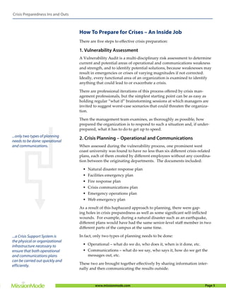 Crisis Preparedness Ins and Outs



                                   How To Prepare for Crises – An Inside Job
                                   There are ﬁve steps to eﬀective crisis preparation:

                                   1. Vulnerability Assessment
                                   A Vulnerability Audit is a multi-disciplinary risk assessment to determine
                                   current and potential areas of operational and communications weakness
                                   and strength, and to identify potential solutions, because weaknesses may
                                   result in emergencies or crises of varying magnitudes if not corrected.
                                   Ideally, every functional area of an organization is examined to identify
                                   anything that could lead to or exacerbate a crisis.

                                   There are professional iterations of this process oﬀered by crisis man-
                                   agement professionals, but the simplest starting point can be as easy as
                                   holding regular “what if” brainstorming sessions at which managers are
                                   invited to suggest worst-case scenarios that could threaten the organiza-
                                   tion.

                                   Then the management team examines, as thoroughly as possible, how
                                   prepared the organization is to respond to such a situation and, if under-
                                   prepared, what it has to do to get up to speed.
...only two types of planning
                                   2. Crisis Planning – Operational and Communications
needs to be done: operational
and communications.                When assessed during the vulnerability process, one prominent west
                                   coast university was found to have no less than six diﬀerent crisis-related
                                   plans, each of them created by diﬀerent employees without any coordina-
                                   tion between the originating departments. The documents included:

                                     • Natural disaster response plan
                                     • Facilities emergency plan
                                     • Fire response plan
                                     • Crisis communications plan
                                     • Emergency operations plan
                                     • Web emergency plan

                                   As a result of this haphazard approach to planning, there were gap-
                                   ing holes in crisis preparedness as well as some signiﬁcant self-inﬂicted
                                   wounds. For example, during a natural disaster such as an earthquake,
                                   diﬀerent plans would have had the same senior-level staﬀ member in two
                                   diﬀerent parts of the campus at the same time.

...a Crisis Support System is      In fact, only two types of planning needs to be done:
the physical or organizational
infrastructure necessary to          • Operational – what do we do, who does it, when is it done, etc.
ensure that both operational         • Communications – what do we say, who says it, how do we get the
and communications plans               messages out, etc.
can be carried out quickly and
                                   These two are brought together eﬀectively by sharing information inter-
efficiently.
                                   nally and then communicating the results outside.



                                            www.missionmode.com                                           Page 5
 