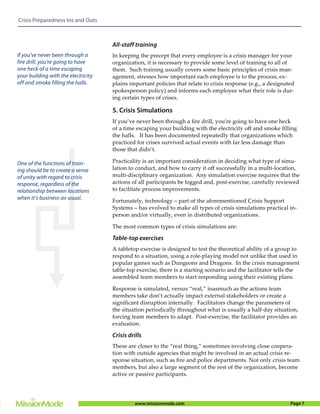 Crisis Preparedness Ins and Outs



                                     All-staff training
If you’ve never been through a       In keeping the precept that every employee is a crisis manager for your
fire drill, you’re going to have     organization, it is necessary to provide some level of training to all of
one heck of a time escaping          them. Such training usually covers some basic principles of crisis man-
your building with the electricity   agement, stresses how important each employee is to the process, ex-
off and smoke filling the halls.     plains important policies that relate to crisis response (e.g., a designated
                                     spokesperson policy) and informs each employee what their role is dur-
                                     ing certain types of crises.

                                     5. Crisis Simulations
                                     If you’ve never been through a ﬁre drill, you’re going to have one heck
                                     of a time escaping your building with the electricity oﬀ and smoke ﬁlling
                                     the halls. It has been documented repeatedly that organizations which
                                     practiced for crises survived actual events with far less damage than
                                     those that didn’t.

One of the functions of train-       Practicality is an important consideration in deciding what type of simu-
ing should be to create a sense      lation to conduct, and how to carry it oﬀ successfully in a multi-location,
of unity with regard to crisis       multi-disciplinary organization. Any simulation exercise requires that the
response, regardless of the          actions of all participants be logged and, post-exercise, carefully reviewed
relationship between locations       to facilitate process improvements.
when it’s business-as-usual.
                                     Fortunately, technology – part of the aforementioned Crisis Support
                                     Systems – has evolved to make all types of crisis simulations practical in-
                                     person and/or virtually, even in distributed organizations.

                                     The most common types of crisis simulations are:

                                     Table-top exercises
                                     A tabletop exercise is designed to test the theoretical ability of a group to
                                     respond to a situation, using a role-playing model not unlike that used in
                                     popular games such as Dungeons and Dragons. In the crisis management
                                     table-top exercise, there is a starting scenario and the facilitator tells the
                                     assembled team members to start responding using their existing plans.

                                     Response is simulated, versus “real,” inasmuch as the actions team
                                     members take don’t actually impact external stakeholders or create a
                                     signiﬁcant disruption internally. Facilitators change the parameters of
                                     the situation periodically throughout what is usually a half-day situation,
                                     forcing team members to adapt. Post-exercise, the facilitator provides an
                                     evaluation.

                                     Crisis drills
                                     These are closer to the “real thing,” sometimes involving close coopera-
                                     tion with outside agencies that might be involved in an actual crisis re-
                                     sponse situation, such as ﬁre and police departments. Not only crisis team
                                     members, but also a large segment of the rest of the organization, become
                                     active or passive participants.




                                               www.missionmode.com                                             Page 7
 