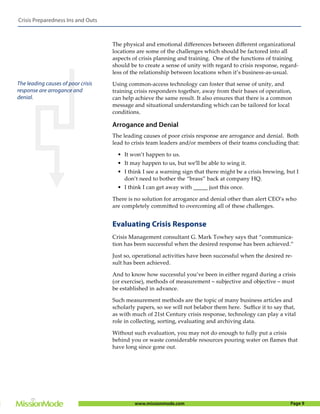 Crisis Preparedness Ins and Outs



                                    The physical and emotional diﬀerences between diﬀerent organizational
                                    locations are some of the challenges which should be factored into all
                                    aspects of crisis planning and training. One of the functions of training
                                    should be to create a sense of unity with regard to crisis response, regard-
                                    less of the relationship between locations when it’s business-as-usual.

The leading causes of poor crisis   Using common-access technology can foster that sense of unity, and
response are arrogance and          training crisis responders together, away from their bases of operation,
denial.                             can help achieve the same result. It also ensures that there is a common
                                    message and situational understanding which can be tailored for local
                                    conditions.

                                    Arrogance and Denial
                                    The leading causes of poor crisis response are arrogance and denial. Both
                                    lead to crisis team leaders and/or members of their teams concluding that:

                                      • It won’t happen to us.
                                      • It may happen to us, but we’ll be able to wing it.
                                      • I think I see a warning sign that there might be a crisis brewing, but I
                                        don’t need to bother the “brass” back at company HQ.
                                      • I think I can get away with _____ just this once.

                                    There is no solution for arrogance and denial other than alert CEO’s who
                                    are completely committed to overcoming all of these challenges.


                                    Evaluating Crisis Response
                                    Crisis Management consultant G. Mark Towhey says that “communica-
                                    tion has been successful when the desired response has been achieved.”

                                    Just so, operational activities have been successful when the desired re-
                                    sult has been achieved.

                                    And to know how successful you’ve been in either regard during a crisis
                                    (or exercise), methods of measurement – subjective and objective – must
                                    be established in advance.

                                    Such measurement methods are the topic of many business articles and
                                    scholarly papers, so we will not belabor them here. Suﬃce it to say that,
                                    as with much of 21st Century crisis response, technology can play a vital
                                    role in collecting, sorting, evaluating and archiving data.

                                    Without such evaluation, you may not do enough to fully put a crisis
                                    behind you or waste considerable resources pouring water on ﬂames that
                                    have long since gone out.




                                             www.missionmode.com                                            Page 9
 