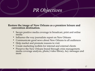 PR Objectives
Restore the image of New Orleans as a premiere leisure and
convention destination.
• Secure positive media coverage in broadcast, print and online
media
• Influence the way journalists report on New Orleans
• Communicate good news about New Orleans to all audiences
• Help market and promote reasons to visit
• Create marketing toolkits for internal and external clients
• Preserve the New Orleans brand through crisis management,
media coverage analysis, photo/video library, key messages and
more
17
 