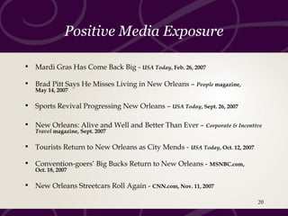 Positive Media Exposure
• Mardi Gras Has Come Back Big - USA Today, Feb. 26, 2007
• Brad Pitt Says He Misses Living in New Orleans – People magazine,
May 14, 2007
• Sports Revival Progressing New Orleans – USA Today, Sept. 26, 2007
• New Orleans: Alive and Well and Better Than Ever – Corporate & Incentive
Travel magazine, Sept. 2007
• Tourists Return to New Orleans as City Mends - USA Today, Oct. 12, 2007
• Convention-goers’ Big Bucks Return to New Orleans - MSNBC.com,
Oct. 18, 2007
• New Orleans Streetcars Roll Again - CNN.com, Nov. 11, 2007
20
 