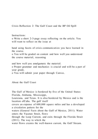 Crisis Reflection 2: The Gulf Coast and the BP Oil Spill
Instructions:
o Write a short 2-3-page essay reflecting on the article. You
will want to reflect on the issue at
hand using facets of crisis communication you have learned in
the course.
o You will be graded on content and how well you understand
the course material, reasoning
and how well you amalgamate the material.
o Proper grammar and mechanics is crucial and will be a part of
your grade.
o You will submit your paper through Canvas.
About the Gulf Coast
The Gulf of Mexico is bordered by five of the United States:
Florida, Alabama, Mississippi,
Louisiana, and Texas. It is also bordered by Mexico and is the
location ofCuba. The gulf itself
covers an expanse of 600,000 square miles and has a developed
a circulation pattern for the
waters (General Facts about the Gulf of Mexico, 2011). Water
enters the Yucatan Strait, flows
through the Loop Current, and exits through the Florida Strait
(2011). The way in which the
water flows creates the well-known current, the Gulf Stream.
 