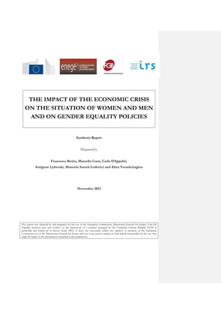 THE IMPACT OF THE ECONOMIC CRISIS
   ON THE SITUATION OF WOMEN AND MEN
     AND ON GENDER EQUALITY POLICIES


                                                   Synthesis Report


                                                       Prepared by


                           Francesca Bettio, Marcella Corsi, Carlo D’Ippoliti,
            Antigone Lyberaki, Manuela Samek Lodovici and Alina Verashchagina




                                                    November 2012




This report was financed by and prepared for the use of the European Commission, Directorate-General for Justice; Unit D2
'Equality between men and women', in the framework of a contract managed by the Fondazione Giacomo Brodolini (FGB) in
partnership with Istituto per la Ricerca Sociale (IRS). It does not necessarily reflect the opinion or position of the European
Commission or of the Directorate-General for Justice and nor is any person acting on their behalf responsible for the use that
might be made of the information contained in this publication.
 
