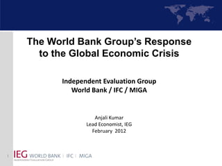 The World Bank Group’s Response
      to the Global Economic Crisis

          Independent Evaluation Group
             World Bank / IFC / MIGA


                    Anjali Kumar
                 Lead Economist, IEG
                   February 2012



1
 