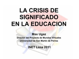 LA CRISIS DE
  SIGNIFICADO
EN LA EDUCACION
              Max Ugaz
 Director del Proyecto de Mundos Virtuales
    Universidad de San Martín de Porres


           INET Lima 2011
 