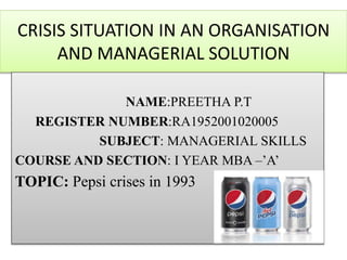 CRISIS SITUATION IN AN ORGANISATION
AND MANAGERIAL SOLUTION
NAME:PREETHA P.T
REGISTER NUMBER:RA1952001020005
SUBJECT: MANAGERIAL SKILLS
COURSE AND SECTION: I YEAR MBA –’A’
TOPIC: Pepsi crises in 1993
 