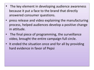? The key element in developing audience awareness
because it put a face to the brand that directly
answered consumer questions.
? press release and video explaining the manufacturing
process, helped audiences develop a positive change
in attitude.
? The final piece of programming, the surveillance
video, brought the entire campaign full circle.
? It ended the situation once and for all by providing
hard evidence in favor of Pepsi
 